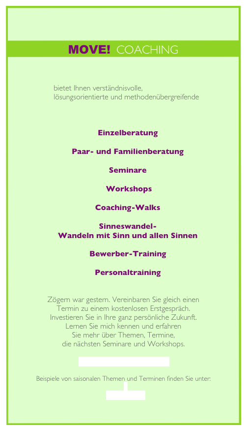 

MOVE!  COACHING



                     bietet Ihnen verständnisvolle,
                     lösungsorientierte und methodenübergreifende 



Einzelberatung
    
Paar- und Familienberatung
 
Seminare 
 
 Workshops 

Coaching-Walks 

Sinneswandel-
Wandeln mit Sinn und allen Sinnen 

Bewerber-Training

Personaltraining


Zögern war gestern. Vereinbaren Sie gleich einen 
Termin zu einem kostenlosen Erstgespräch.
Investieren Sie in Ihre ganz persönliche Zukunft. 
Lernen Sie mich kennen und erfahren 
Sie mehr über Themen, Termine,
die nächsten Seminare und Workshops.

info@move-nixdorf.de

Beispiele von saisonalen Themen und Terminen finden Sie unter:

Aktionen
 

